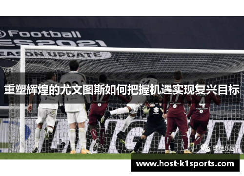 重塑辉煌的尤文图斯如何把握机遇实现复兴目标 重塑辉煌的尤文图斯如何把握机遇实现复兴目标